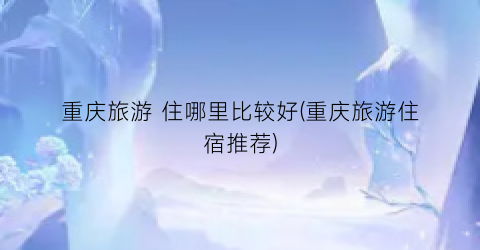 重庆旅游 住哪里比较好(重庆旅游住宿推荐)